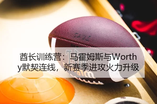 酋长训练营：马霍姆斯与Worthy默契连线，新赛季进攻火力升级