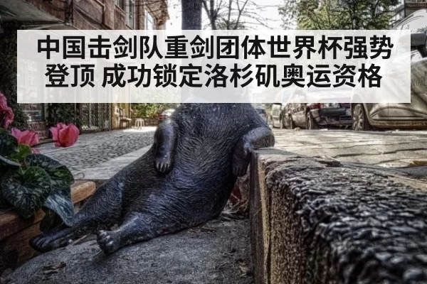 中国击剑队重剑团体世界杯强势登顶 成功锁定洛杉矶奥运资格