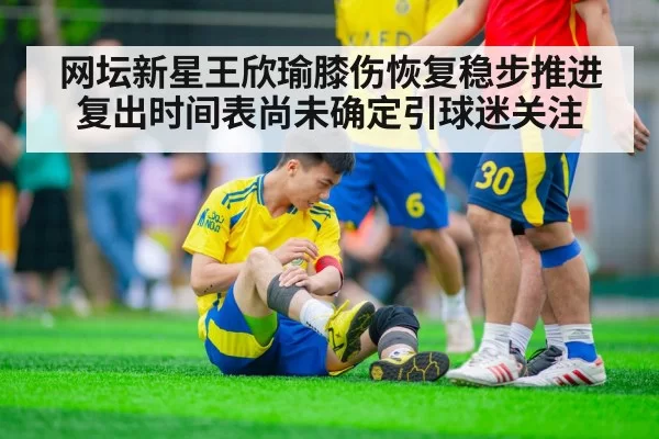 网坛新星王欣瑜膝伤恢复稳步推进复出时间表尚未确定引球迷关注