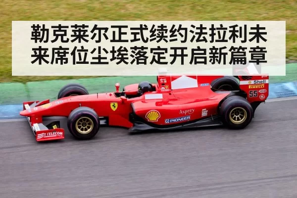 勒克莱尔正式续约法拉利未来席位尘埃落定开启新篇章