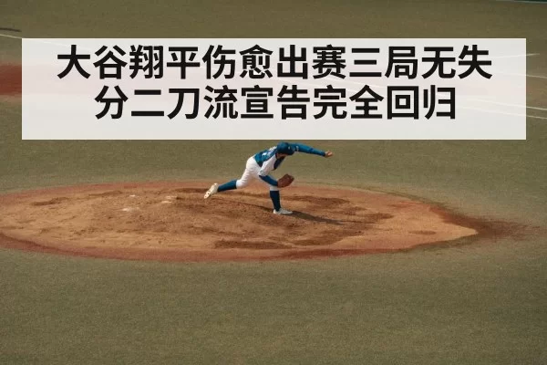 大谷翔平伤愈出赛三局无失分二刀流宣告完全回归