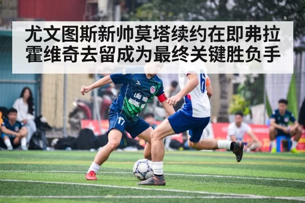 尤文图斯新帅莫塔续约在即弗拉霍维奇去留成为最终关键胜负手