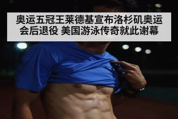 奥运五冠王莱德基宣布洛杉矶奥运会后退役 美国游泳传奇就此谢幕