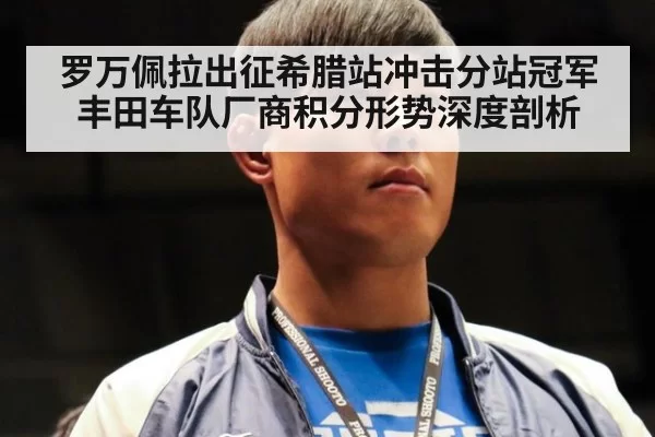罗万佩拉出征希腊站冲击分站冠军 丰田车队厂商积分形势深度剖析